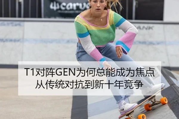 T1对阵GEN为何总能成为焦点 从传统对抗到新十年竞争